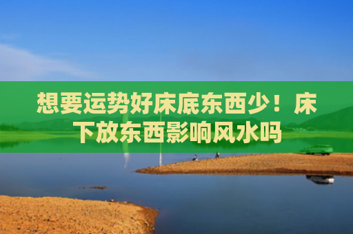 想要运势好床底东西少！床下放东西影响风水吗