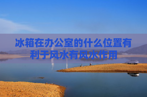 冰箱在办公室的什么位置有利于风水有风水作用