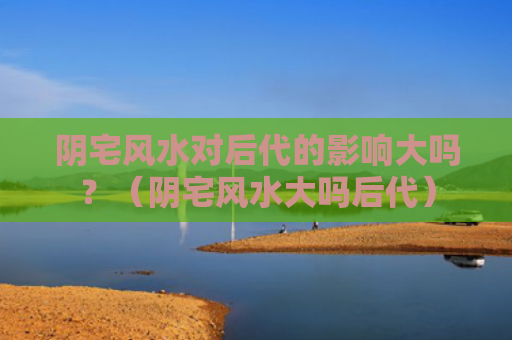 阴宅风水对后代的影响大吗？（阴宅风水大吗后代）