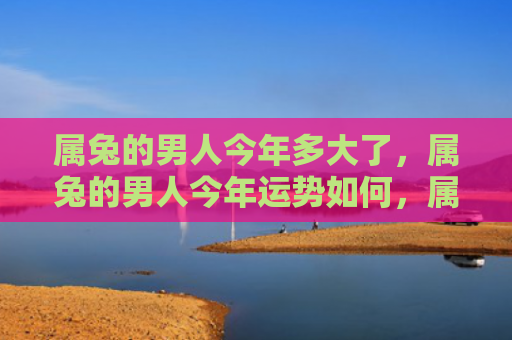 属兔的男人今年多大了，属兔的男人今年运势如何，属兔男人命运多舛