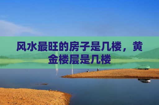 风水最旺的房子是几楼，黄金楼层是几楼