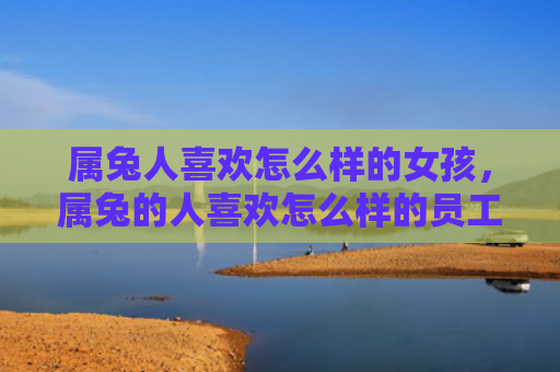 属兔人喜欢怎么样的女孩，属兔的人喜欢怎么样的员工，属兔的人喜欢哪种类型的员工