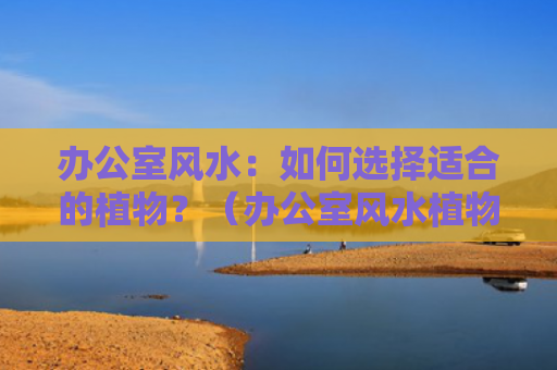 办公室风水：如何选择适合的植物？（办公室风水植物如何选择）