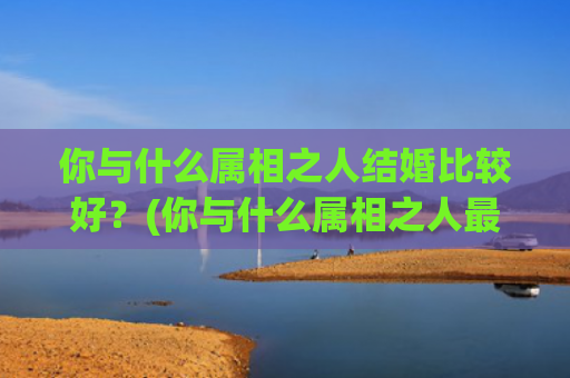 你与什么属相之人结婚比较好？(你与什么属相之人最配)