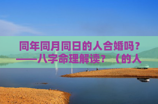 同年同月同日的人合婚吗？——八字命理解读？（的人合婚八字命理解读）