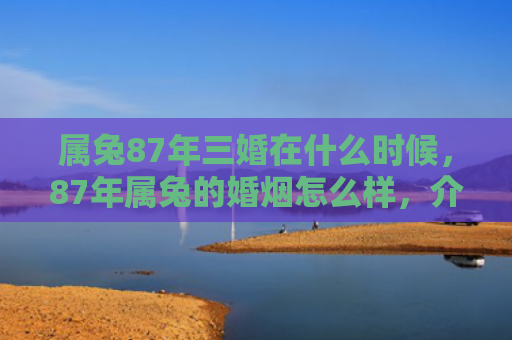 属兔87年三婚在什么时候，87年属兔的婚烟怎么样，介绍一下87年属兔的婚烟