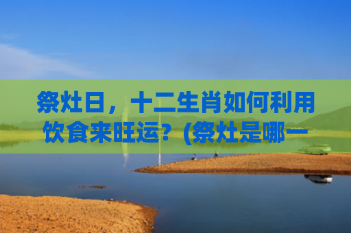 祭灶日，十二生肖如何利用饮食来旺运？(祭灶是哪一天风俗)