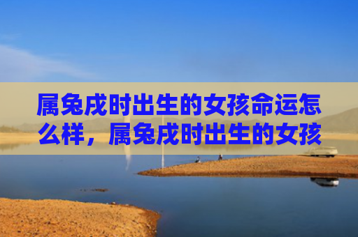 属兔戌时出生的女孩命运怎么样，属兔戌时出生的女孩命运怎么样啊，属兔戌时出生的女孩会有什么命运
