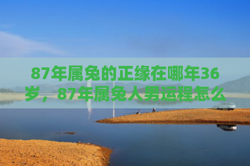 87年属兔的正缘在哪年36岁，87年属兔人男运程怎么样，87年属兔人男的运程简析