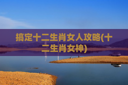 搞定十二生肖女人攻略(十二生肖女神)