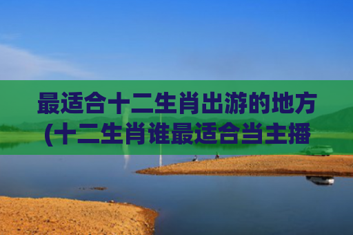 最适合十二生肖出游的地方(十二生肖谁最适合当主播)