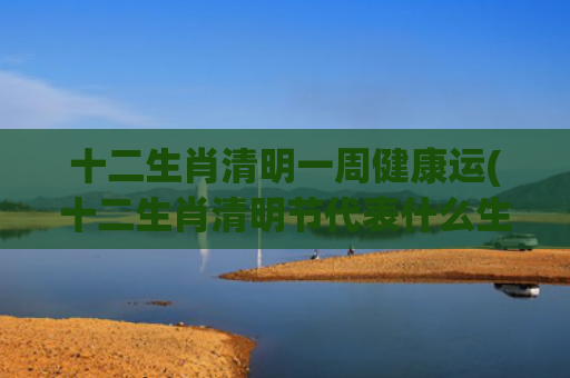 十二生肖清明一周健康运(十二生肖清明节代表什么生肖)