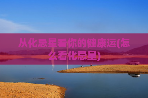从化忌星看你的健康运(怎么看化忌星)