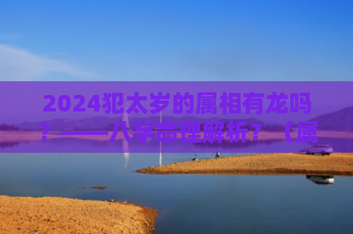 2024犯太岁的属相有龙吗？——八字命理解析？（属相犯太岁八字命理解析）