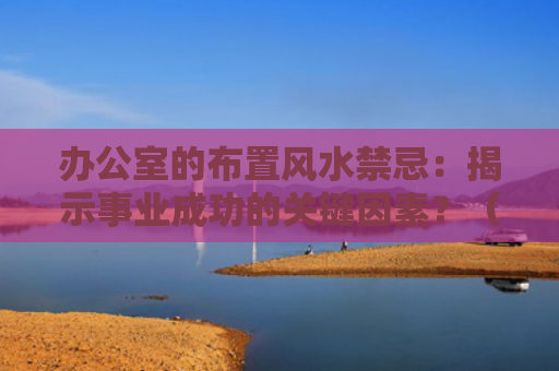 办公室的布置风水禁忌：揭示事业成功的关键因素？（风水禁忌揭示关键因素）
