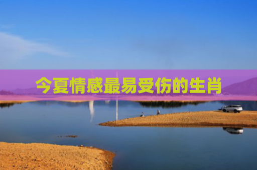 今夏情感最易受伤的生肖