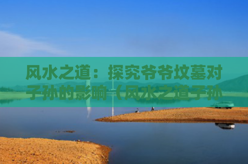 风水之道：探究爷爷坟墓对子孙的影响（风水之道子孙）