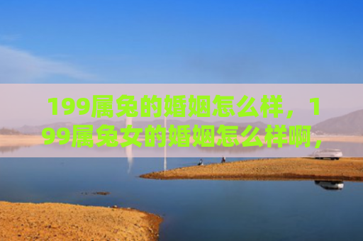 199属兔的婚姻怎么样，199属兔女的婚姻怎么样啊，199属兔女的婚姻状态