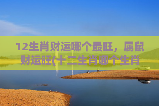 12生肖财运哪个最旺，属鼠财运旺(十二生肖哪个生肖财运最旺)