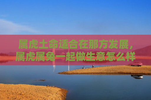 属虎土命适合在那方发展，属虎属兔一起做生意怎么样，属虎属兔联手经商更具优势
