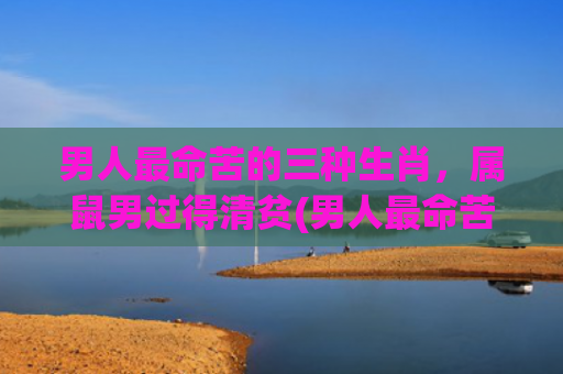男人最命苦的三种生肖，属鼠男过得清贫(男人最命苦的三种生肖牛同猪夫妻相)
