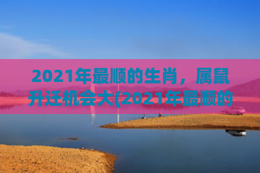 2021年最顺的生肖，属鼠升迁机会大(2021年最顺的生肖有哪些)