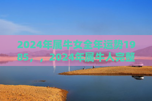 2024年属牛女全年运势1985，，2024年属牛人完整版运势运程