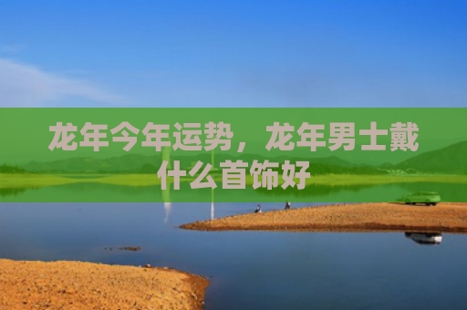 龙年今年运势，龙年男士戴什么首饰好