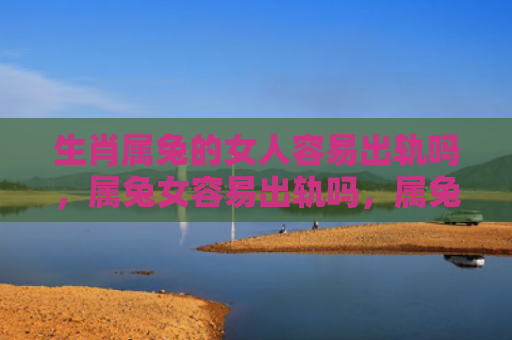 生肖属兔的女人容易出轨吗，属兔女容易出轨吗，属兔女的婚姻状况如何
