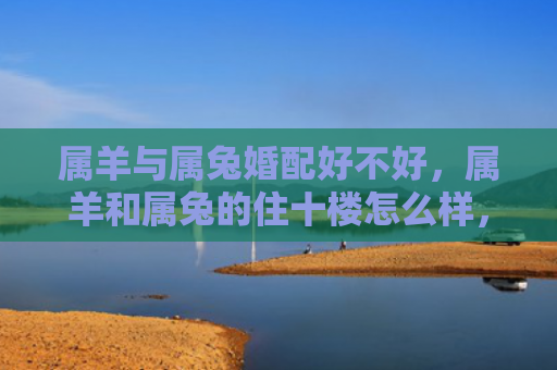 属羊与属兔婚配好不好，属羊和属兔的住十楼怎么样，十楼住属羊和属兔的人