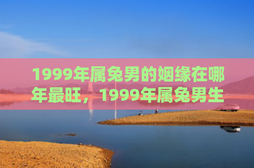 1999年属兔男的姻缘在哪年最旺，1999年属兔男生运势如何，1999年属兔男生的运势预测