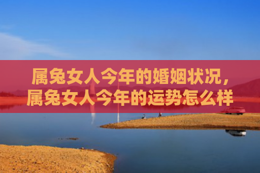 属兔女人今年的婚姻状况，属兔女人今年的运势怎么样呀好吗，属兔女人2021年的运势总体良好