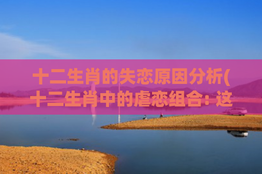 十二生肖的失恋原因分析(十二生肖中的虐恋组合: 这四对在一起就是相互伤害!)