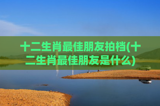 十二生肖最佳朋友拍档(十二生肖最佳朋友是什么)