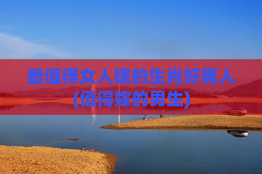 最值得女人嫁的生肖好男人(值得嫁的男生)