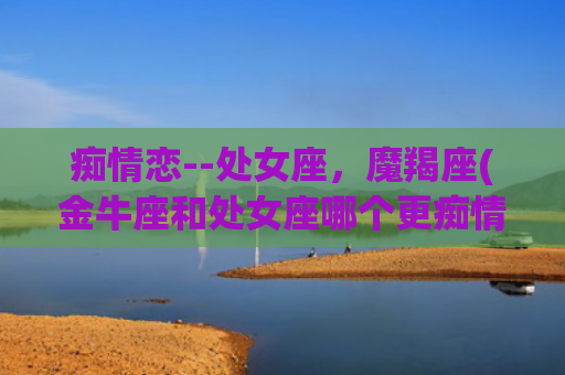 痴情恋--处女座，魔羯座(金牛座和处女座哪个更痴情)