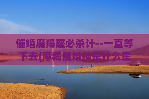 催婚魔羯座必杀计--一直等下去(摩羯座婚神是什么星座)