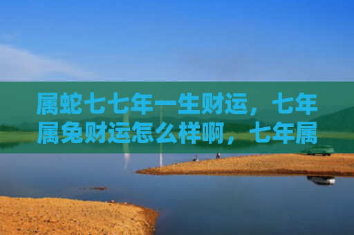 属蛇七七年一生财运，七年属兔财运怎么样啊，七年属兔的财运状况
