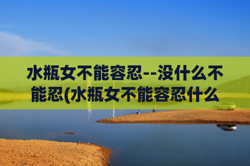 水瓶女不能容忍--没什么不能忍(水瓶女不能容忍什么样的老公)