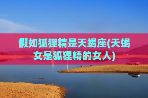 假如狐狸精是天蝎座(天蝎女是狐狸精的女人)