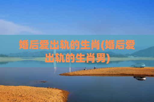 婚后爱出轨的生肖(婚后爱出轨的生肖男)