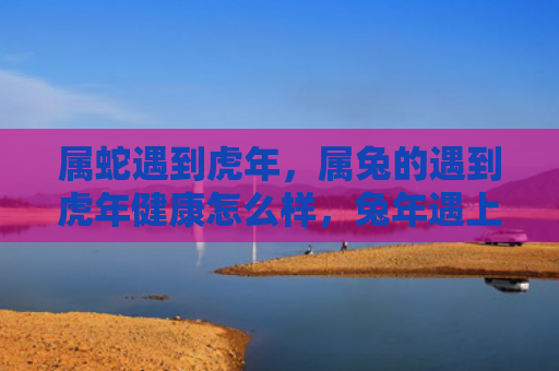属蛇遇到虎年，属兔的遇到虎年健康怎么样，兔年遇上虎年