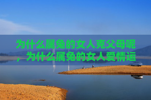 为什么属兔的女人克父母呢，为什么属兔的女人爱情运一直不佳，你的爱情财运如何