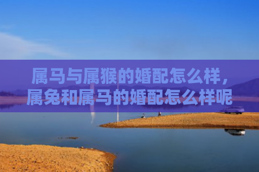 属马与属猴的婚配怎么样，属兔和属马的婚配怎么样呢女生，属兔和属马的配对分析