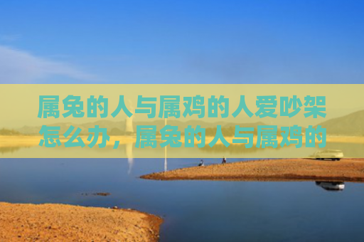 属兔的人与属鸡的人爱吵架怎么办，属兔的人与属鸡的人怎么样，属兔的人和属鸡的人的相处之道
