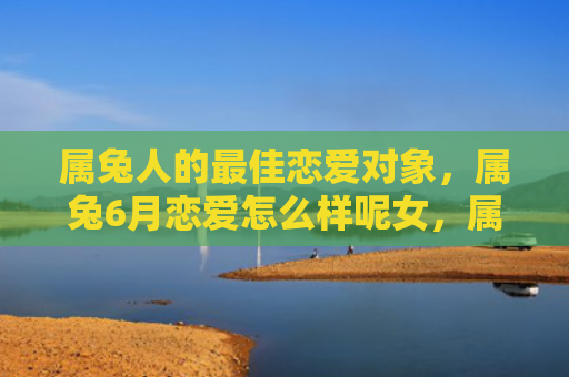 属兔人的最佳恋爱对象，属兔6月恋爱怎么样呢女，属兔女6月恋爱运势分析