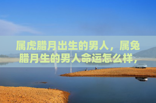 属虎腊月出生的男人，属兔腊月生的男人命运怎么样，属兔腊月生的男人的命运