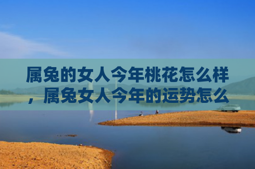 属兔的女人今年桃花怎么样，属兔女人今年的运势怎么样呀，兔女今年会有爱情运吗