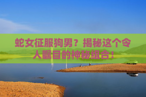 蛇女征服狗男？揭秘这个令人瞩目的神秘组合！