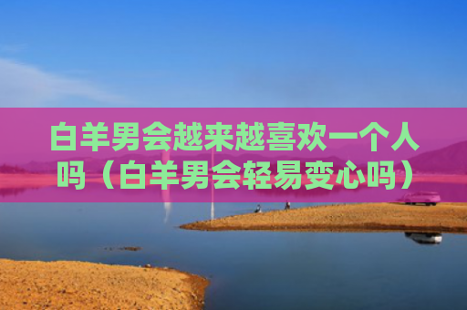 白羊男会越来越喜欢一个人吗（白羊男会轻易变心吗）